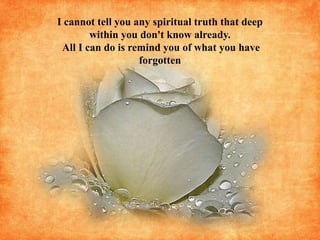 I cannot tell you any spiritual truth that deep within you don't know already. All I can do is remind you of what you have forgotten