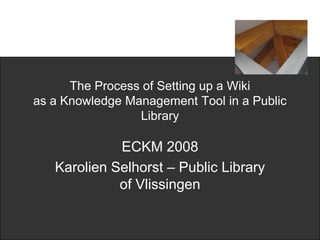 The Process of Setting up a Wiki
as a Knowledge Management Tool in a Public
                 Library

             ECKM 2008
   Karolien Selhorst – Public Library
             of Vlissingen
 