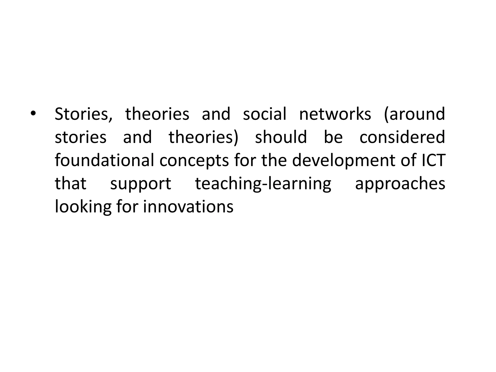 • Stories, theories and social networks (around
  stories and theories) should be considered
  foundational concepts for the development of ICT
  that support teaching-learning approaches
  looking for innovations
 