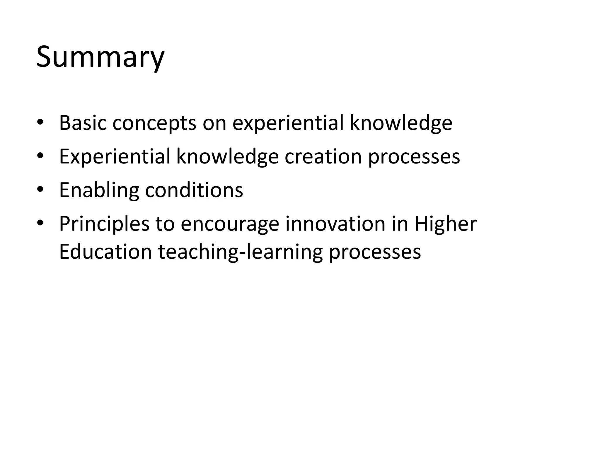 Summary
•   Basic concepts on experiential knowledge
•   Experiential knowledge creation processes
•   Enabling conditions
•   Principles to encourage innovation in Higher
    Education teaching-learning processes
 