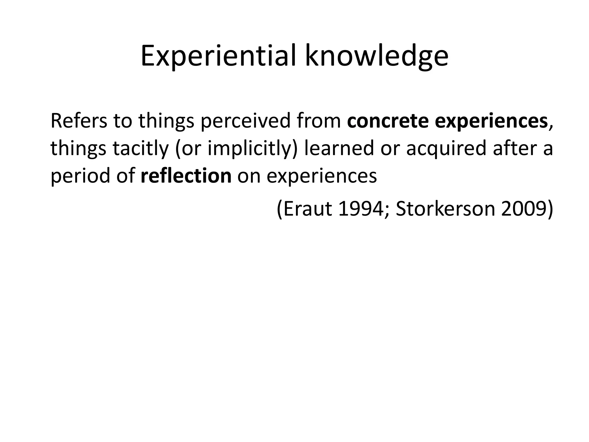 Experiential knowledge
Refers to things perceived from concrete experiences,
things tacitly (or implicitly) learned or acquired after a
period of reflection on experiences
                           (Eraut 1994; Storkerson 2009)
 