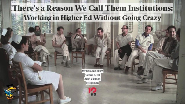 There’s a Reason We Call Them Institutions:
Working in Higher Ed Without Going Crazy
WPCampus 2019
Portland, OR
John Eckma...