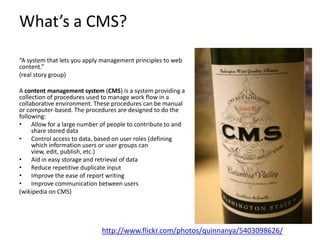 What’s a CMS?

“A system that lets you apply management principles to web
content.”
(real story group)

A content management system (CMS) is a system providing a
collection of procedures used to manage work flow in a
collaborative environment. These procedures can be manual
or computer-based. The procedures are designed to do the
following:
• Allow for a large number of people to contribute to and
     share stored data
• Control access to data, based on user roles (defining
     which information users or user groups can
     view, edit, publish, etc.)
• Aid in easy storage and retrieval of data
• Reduce repetitive duplicate input
• Improve the ease of report writing
• Improve communication between users
(wikipedia on CMS)




                             http://www.flickr.com/photos/quinnanya/5403098626/
 