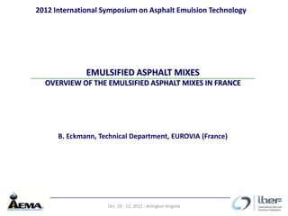 2012 International Symposium on Asphalt Emulsion Technology




              EMULSIFIED ASPHALT MIXES
  OVERVIEW OF THE EMULSIFIED ASPHALT MIXES IN FRANCE




      B. Eckmann, Technical Department, EUROVIA (France)




                    Oct. 10 - 12, 2012 - Arlington Virginia
 