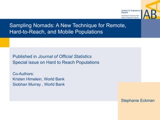Sampling Nomads: A New Technique for Remote,
Hard-to-Reach, and Mobile Populations
Published in Journal of Official Statistics
Special issue on Hard to Reach Populations
Co-Authors:
Kristen Himelein, World Bank
Siobhan Murray , World Bank
Stephanie Eckman
 
