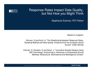 www.rti.orgRTI International is a registered trademark and a trade name of Research Triangle Institute.
Response Rates Impact Data Quality,
but Not How you Might Think
Based on 2 papers:
Eckman, S and Koch, A. “The Relationship between Response Rates,
Sampling Method and Data Quality: Evidence from the European Social
Survey” Under Review
Eckman, S, Himelein, K and Dever, J. “Innovative Sample Designs Using
GIS Technology" forthcoming in Advances in Comparative Survey
Methods: Multicultural, Multinational and Multiregional Context.
Stephanie Eckman, RTI Fellow
 