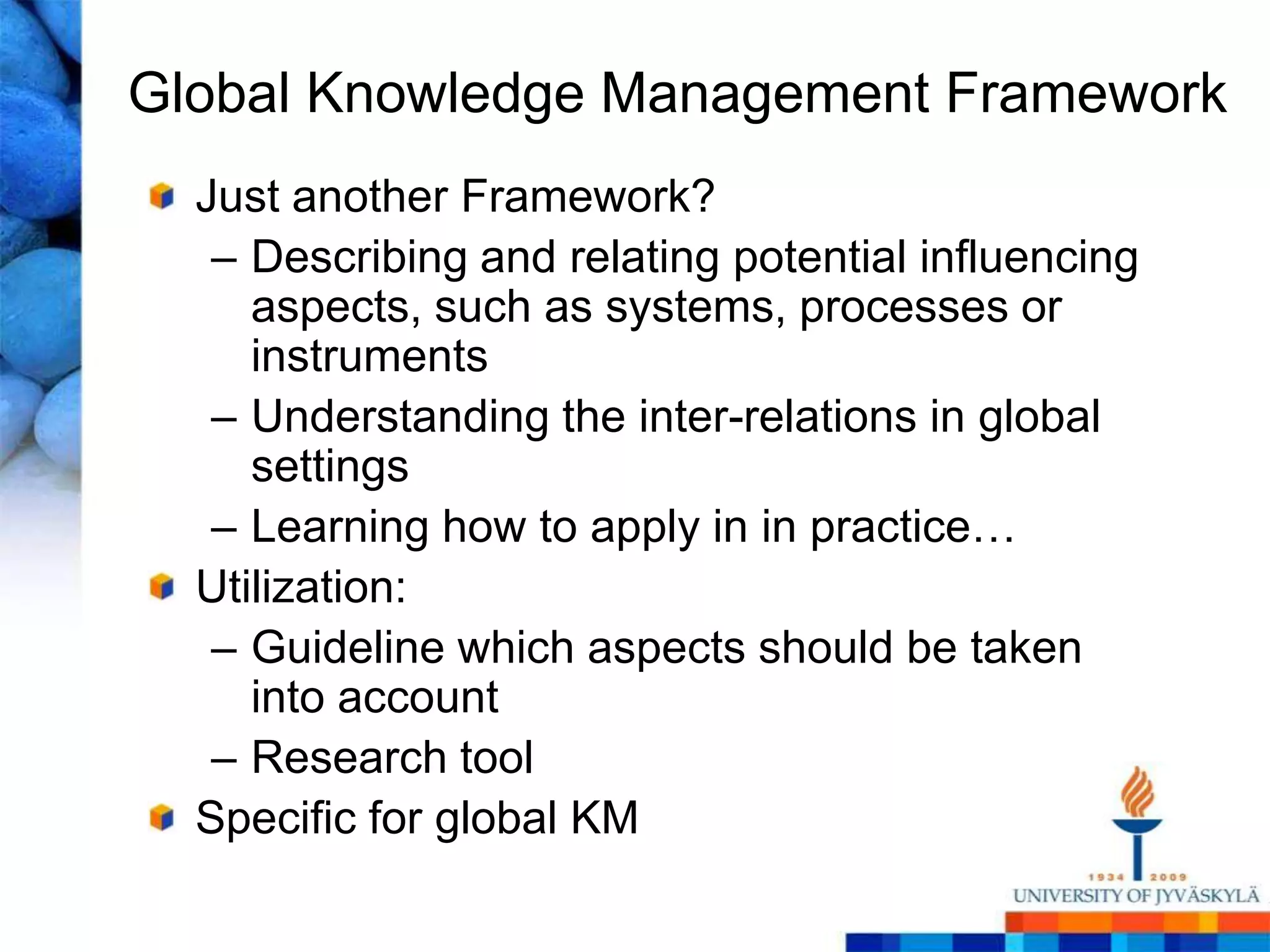 Global Knowledge Management FrameworkJust another Framework? Describing and relating potential influencing aspects, such as systems, processes or instrumentsUnderstanding the inter-relations in global settingsLearning how to apply in in practice…Utilization: Guideline which aspects should be taken into accountResearch toolSpecific for global KM