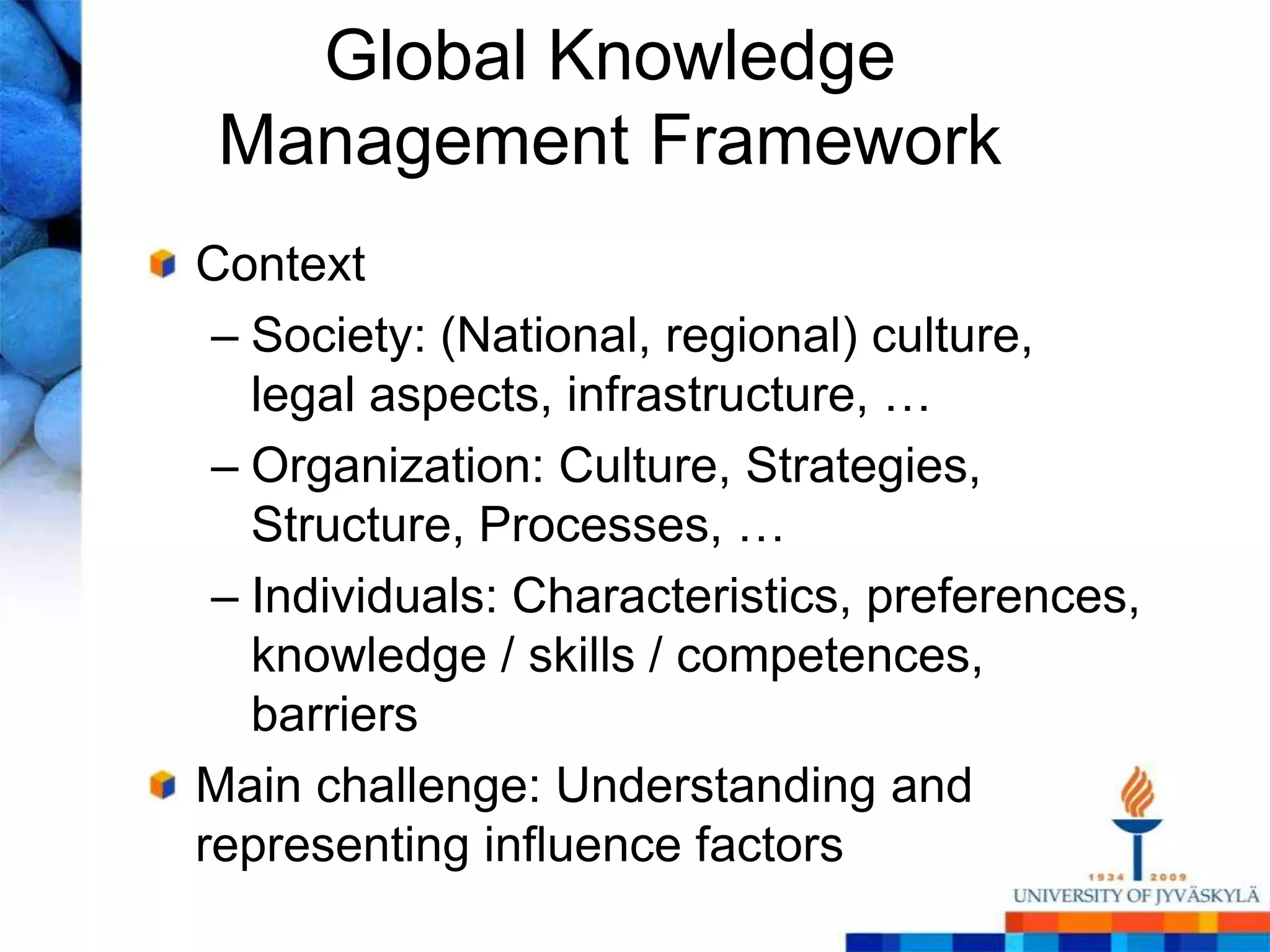 Global Knowledge Management FrameworkContextSociety: (National, regional) culture, legal aspects, infrastructure, …Organization: Culture, Strategies, Structure, Processes, …Individuals: Characteristics, preferences, knowledge / skills / competences, barriersMain challenge: Understanding and representing influence factors