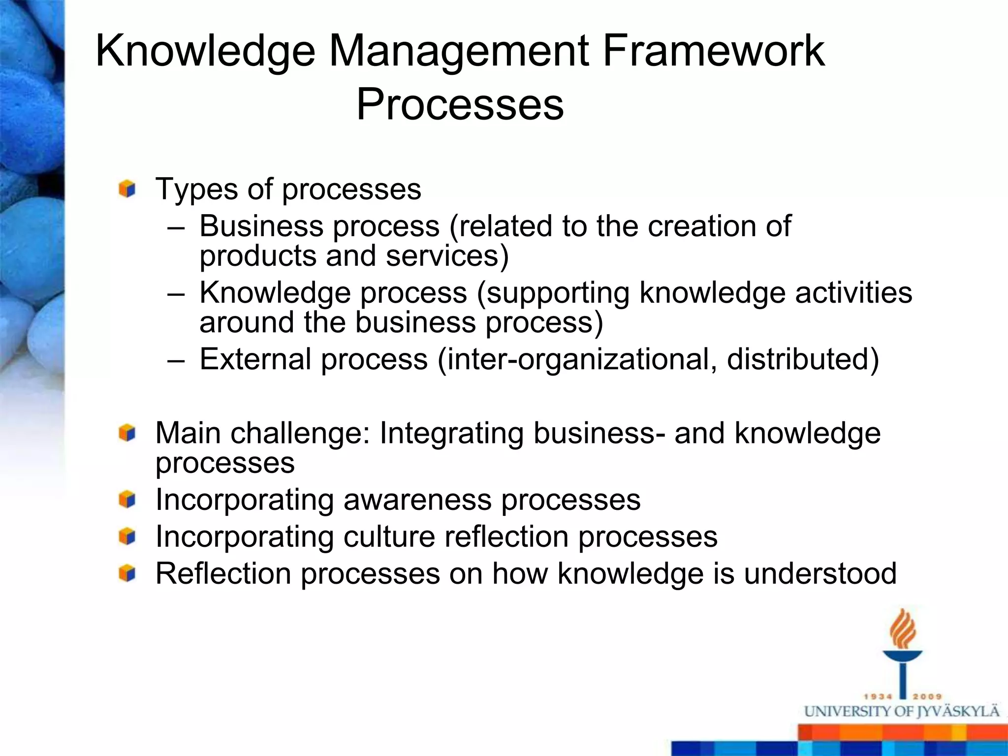 Knowledge Management FrameworkProcessesTypes of processesBusiness process (related to the creation of products and services)Knowledge process (supporting knowledge activities around the business process) External process (inter-organizational, distributed)Main challenge: Integrating business- and knowledge processesIncorporating awareness processesIncorporating culture reflection processesReflection processes on how knowledge is understood