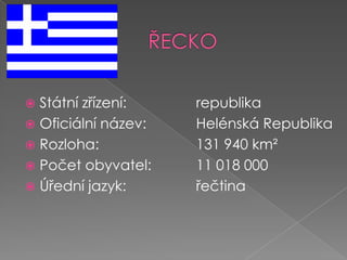 ŘECKOStátní zřízení:		republikaOficiální název:		Helénská RepublikaRozloha: 			131 940 km²Počet obyvatel: 		11 018 000Úřední jazyk:			řečtina