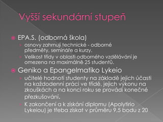 EPA.S. (odborná škola) osnovy zahrnují technické - odborné předměty, semináře a kurzy. Velikost třídy v oblasti odborného vzdělávání je omezena na maximálně 25 studentů.Geniko a EpangelmatikoLykeioučitelé hodnotí studenty na základě jejich účasti na každodenní práci ve třídě, jejich výkonuna zkouškácha na konci roku se provádí konečné přezkušování.K zakončení a k získání diplomu (ApolytirioLykeiou) je třeba získat v průměru 9,5 bodu z 20Vyšší sekundární stupeň