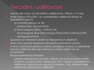 Terciální vzděláváníTypický věk vstupu do terciálního vzdělávání je v Řecku 17,5 rokuPodle zákona 2916/2001, se vysokoškolské vzdělávání skládá ze 2paralelních sektorů: a) univerzity (kterých je 18)	polytechniky, výtvarné školyb) technologický sektor – Instituty (14)technologické školy (TechnologicalEducationInstitutions/TEI), pedagogické školySpadají pod ministerstvo školství a náboženských záležitostí. Mimo stojí vojenské akademie zřizované ministerstvem obrany.V rámci celostátně platných směrnic (určujících strukturu a celostátně platné kvalifikace) leží odpovědnost za obsah vzdělávání na univerzitáchŘecká Mezinárodní Univerzitazaložení Mezinárodní univerzity v Řecku má za cíl usnadnit mobilitu studentů a zvýšení počtu nabízených míst v oblasti vysokoškolského vzdělávání, zejména pro zahraniční studenty. Tato Univerzita také nabízí kurzy distančního vzdělávání.