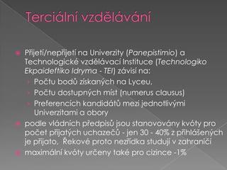 Terciální vzděláváníPřijetí/nepřijetí na Univerzity (Panepistimio) a Technologické vzdělávací Instituce (TechnologikoEkpaideftikoIdryma - TEI) závisí na:Počtu bodů získaných na Lyceu, Počtu dostupných míst (numerus clausus)Preferencích kandidátů mezi jednotlivými Univerzitami a obory podle vládních předpisů jsou stanovovány kvóty pro počet přijatých uchazečů - jen 30 - 40% z přihlášených je přijato,  Řekové proto nezřídka studují v zahraničímaximální kvóty určeny také pro cizince -1%