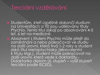 Terciální vzděláváníStudentům, kteří úspěšně dokončí studium na Univerzitách a TEI jsou udělovány tituly Ptychio. Tento titul získají po absolvování 4-5 let, 6 let na medicíně.Absolvent stitulem Ptychio může přejít do zaměstnání a nebo pokračovat ve studiu na další úrovni, která trvá 1-2 roky a student získá titul Metaptychiako (ekvivalentní ktitulu Mgr.), student může pokračovat na další úrovni, která vede kdoktorátu - Didaktoriko diplom (6. stupeň – vyšší stupeň terciální podle ISCED).