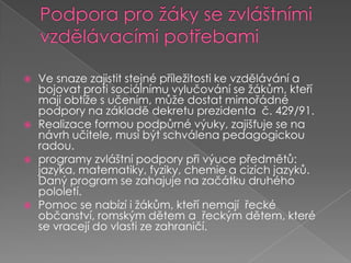 Podpora pro žáky se zvláštními vzdělávacími potřebami Ve snaze zajistit stejné příležitosti ke vzdělávání a bojovat proti sociálnímu vylučování se žákům, kteří mají obtíže s učením, může dostat mimořádné podpory na základě dekretu prezidenta  č. 429/91. Realizace formou podpůrné výuky, zajišťuje se na návrh učitele, musí být schválena pedagogickou radou.programy zvláštní podpory při výuce předmětů: jazyka, matematiky, fyziky, chemie a cizích jazyků. Daný program se zahajuje na začátku druhého pololetí. Pomoc se nabízí i žákům, kteří nemají  řecké občanství, romským dětem a  řeckým dětem, které se vracejí do vlasti ze zahraničí.