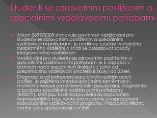 Studenti se zdravotním postižením a speciálními vzdělávacími potřebamiZákon 3699/2008 stanovuje povinnost vzdělávání pro studenty se zdravotním postižením a speciálními vzdělávacími potřebami, je nedílnou součástí veřejného bezplatného vzdělání a snaží se prosazovat zásady integrovaného vzdělávání. Vzdělávání pro studenty se zdravotním postižením a speciálními vzdělávacími potřebami je k dispozici v běžných nebo speciálních školách a sahá od preprimáního vzdělávání (mateřské školy) do 23 let. Diagnóza a vyhodnocení speciálních vzdělávacích potřeb je zajištěna interdisciplinárními zaměstnanci místních středisek pro diferenciální posuzování, diagnostiku a podporu speciálními vzdělávacími potřebami (KEDDY), kteří jsou také zodpovědni za doporučení nejvhodnějšího typu výuky pro studenty a vypracování individuálního vzdělávacího programu. Pracovníci těchto center úzce spolupracují sučiteli.