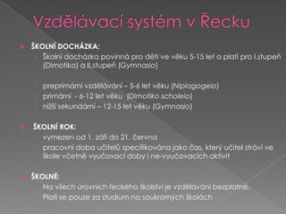 Vzdělávací systém v ŘeckuŠKOLNÍ DOCHÁZKA:Školní docházka povinná pro děti ve věku 5-15let a platípro I.stupeň (Dimotiko) a II.stupeň(Gymnasio)preprimárnívzdělávání – 5-6 let věku (Nipiagogeio)primární - 6-12 let věku (Dimotikoscholeio)nižší sekundární – 12-15 let věku (Gymnasio)ŠKOLNÍ ROK:vymezen od 1. září do 21. červnapracovní doba učitelů specifikována jako čas, který učitel stráví ve škole včetně vyučovací doby i ne-vyučovacích aktivitŠKOLNÉ:Na všech úrovních řeckého školství je vzdělávání bezplatné. Platí se pouze za studium na soukromých školách