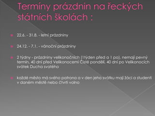 Termíny prázdnin na řeckých státních školách :22.6. - 31.8. - letní prázdniny24.12. - 7.1. - vánoční prázdniny2 týdny - prázdniny velikonočních (1týden před a 1 po), nemají pevný termín, 40 dní před Velikonocemi Čisté pondělí, 40 dní po Velikonocích svátek Ducha svatéhokaždé město má svého patrona a v den jeho svátku mají žáci a studenti v daném městě nebo čtvrti volno