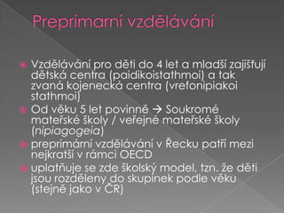Preprimarní vzděláváníVzdělávání pro děti do 4 let a mladší zajišťují dětská centra (paidikoistathmoi) a tak zvaná kojenecká centra (vrefonipiakoistathmoi) Od věku 5 let povinně  Soukromé mateřské školy / veřejné mateřské školy (nipiagogeia)preprimárnívzdělávání vŘecku patří mezi nejkratší vrámci OECDuplatňuje se zde školský model, tzn. že děti jsou rozděleny do skupinek podle věku (stejně jako vČR)