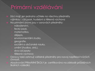 Primární vzdělávánížáci mají  jen jednoho učitele na všechny předměty	výjimkou : cizí jazyk, hudební a tělesná výchovaNaprimární úrovnijsou v osnovách předměty:náboženství, řecký jazyk,matematika, dějepis, environmentální studia, geografie,sociální a občanské nauky, umění (hudba, atd.), dva cizí jazykytělesná výchovaOsnovytaké zahrnují volitelné předměty pro rozvoj například tvůrčích činností.Absolvování primární školy je  certifikováno na základě průběžných školních výsledků