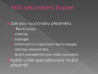 Nižší sekundární stupeňZde jsou vyučovány předměty:Řecký jazyk, chemie, biologie, informační a výpočetní technologie, domácí ekonomika, školní poradenství pro volbu povoláníkaždý učitel specializovaný na jiný předmět