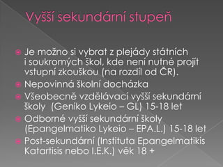 Vyšší sekundární stupeňJe možno si vybrat zplejády státních isoukromých škol, kde není nutné projít vstupní zkouškou (na rozdíl od ČR).Nepovinná školní docházka Všeobecně vzdělávací vyšší sekundární školy (GenikoLykeio – GL) 15-18 letOdborné vyšší sekundární školy (EpangelmatikoLykeio – EPA.L.) 15-18 letPost-sekundární (InstitutaEpangelmatikisKatartisis nebo I.E.K.) věk 18 +