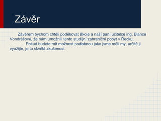 Závěr
    Závěrem bychom chtěli poděkovat škole a naší paní učitelce ing. Blance
Vondrášové, že nám umožnili tento studijní zahraniční pobyt v Řecku.
           Pokud budete mít možnost podobnou jako jsme měli my, určitě ji
využijte, je to skvělá zkušenost.
 