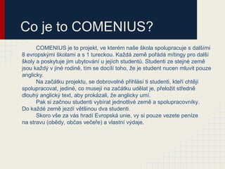 Co je to COMENIUS?
      COMENIUS je to projekt, ve kterém naše škola spolupracuje s dalšími
8 evropskými školami a s 1 tureckou. Každá země pořádá mítingy pro další
školy a poskytuje jim ubytování u jejích studentů. Studenti ze stejné země
jsou každý v jiné rodině, tím se docílí toho, že je student nucen mluvit pouze
anglicky.
      Na začátku projektu, se dobrovolně přihlásí ti studenti, kteří chtějí
spolupracovat, jediné, co musejí na začátku udělat je, přeložit středně
dlouhý anglický text, aby prokázali, že anglicky umí.
      Pak si začnou studenti vybírat jednotlivé země a spolupracovníky.
Do každé země jezdí většinou dva studenti.
      Skoro vše za vás hradí Evropská unie, vy si pouze vezete peníze
na stravu (obědy, občas večeře) a vlastní výdaje.
 