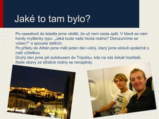 Jaké to tam bylo?
Po nasednutí do letadla jsme věděli, že už není cesta zpět. V hlavě se nám
honily myšlenky typu: „Jaká bude naše řecká rodina? Dorozumíme se
vůbec?“ a spousta dalších.
Po příletu do Athén jsme měli jeden den volný, který jsme strávili společně s
naší učitelkou.
Druhý den jsme jeli autobusem do Tripolisu, kde na nás čekali hostitelé.
Naše obavy ze střašné rodiny se nenaplnily.
 