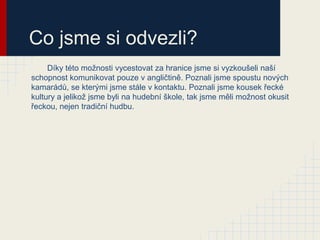 Co jsme si odvezli?
     Díky této možnosti vycestovat za hranice jsme si vyzkoušeli naší
schopnost komunikovat pouze v angličtině. Poznali jsme spoustu nových
kamarádů, se kterými jsme stále v kontaktu. Poznali jsme kousek řecké
kultury a jelikož jsme byli na hudební škole, tak jsme měli možnost okusit
řeckou, nejen tradiční hudbu.
 
