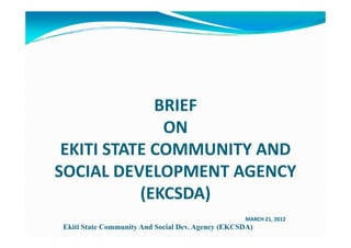 BRIEF
              ON
 EKITI STATE COMMUNITY AND
SOCIAL DEVELOPMENT AGENCY
           (EKCSDA)
                                                  MARCH 21, 2012
Ekiti State Community And Social Dev. Agency (EKCSDA)
 