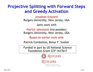 March 2018 1 of 22
Projective Splitting with Forward Steps
and Greedy Activation
Jonathan Eckstein
Rutgers University, New Jersey, USA
Joint work with
Patrick Johnstone (my postdoc)
Rutgers University, New Jersey, USA
Based on earlier work with
Patrick Combettes, Benar F. Svaiter
Funded in part by US National Science
Foundation Grant CCF-1617617
 