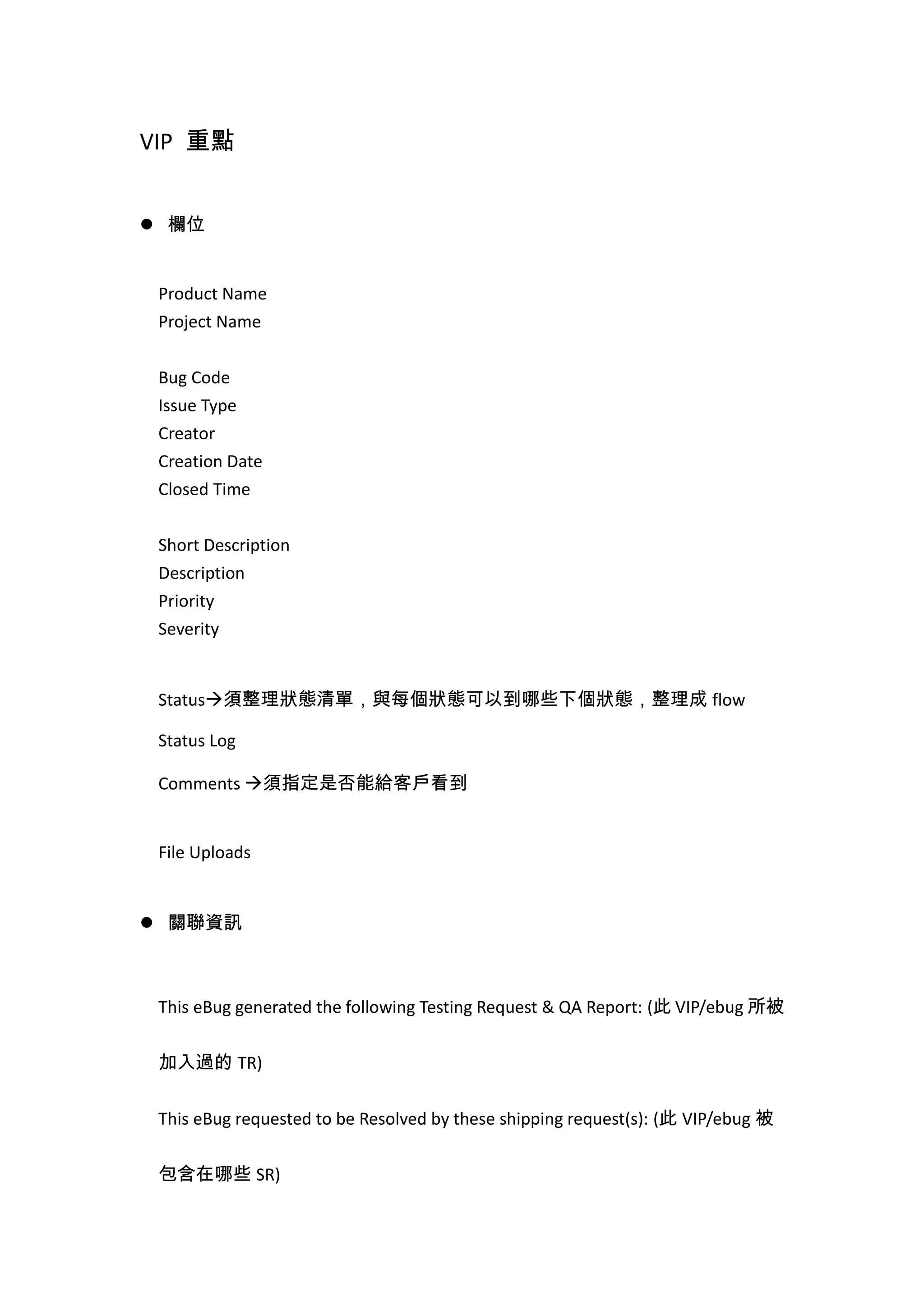 VIP 重點
 欄位
Product Name
Project Name
Bug Code
Issue Type
Creator
Creation Date
Closed Time
Short Description
Description
Priority
Severity
Status須整理狀態清單，與每個狀態可以到哪些下個狀態，整理成 flow
Status Log
Comments 須指定是否能給客戶看到
File Uploads
 關聯資訊
This eBug generated the following Testing Request & QA Report: (此 VIP/ebug 所被
加入過的 TR)
This eBug requested to be Resolved by these shipping request(s): (此 VIP/ebug 被
包含在哪些 SR)
 