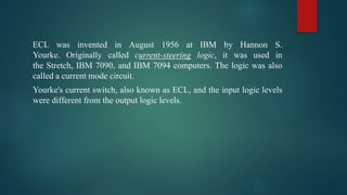ECL was invented in August 1956 at IBM by Hannon S.
Yourke. Originally called current-steering logic, it was used in
the Stretch, IBM 7090, and IBM 7094 computers. The logic was also
called a current mode circuit.
Yourke's current switch, also known as ECL, and the input logic levels
were different from the output logic levels.
 