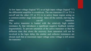 At low input voltage (logical "0") or at high input voltage (logical "1")
the differential amplifier is overdriven. The one transistor (T1 or T3) is
cut-off and the other (T3 or T1) is in active linear region acting as
a common-emitter stage with emitter takes all the current, starving the
other cut-off transistor.
The active transistor is loaded with the relatively high emitter
resistance RE that introduces a significant negative feedback (emitter
degeneration). To prevent saturation of the active transistor so that the
diffusion time that slows the recovery from saturation will not be
involved in the logic delay, the emitter and collector resistances are
chosen such that at maximum input voltage some voltage is left across
the transistor
 