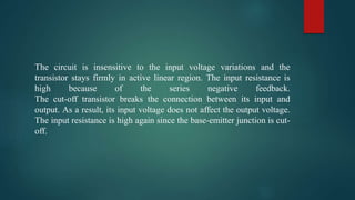 The circuit is insensitive to the input voltage variations and the
transistor stays firmly in active linear region. The input resistance is
high because of the series negative feedback.
The cut-off transistor breaks the connection between its input and
output. As a result, its input voltage does not affect the output voltage.
The input resistance is high again since the base-emitter junction is cut-
off.
 