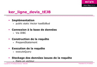 ker_ligne_devis_tEJB

          Implémentation
                        public static Vector loadEdBud

          Connexion à la base de données
                        Via JDBC

          Construction de la requête
                        PrepareStatement

          Execution de la requête
                        executeQuery

          Stockage des données issues de la requête
                        Dans un vecteur
Copyright ECL IP’S Software & Services - 1998-2008        Présentation ECL IP’S Software
 