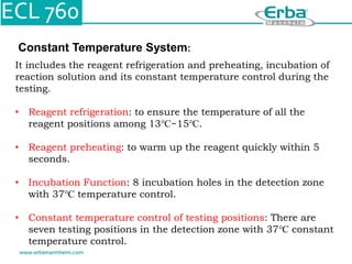 Constant Temperature System:
It includes the reagent refrigeration and preheating, incubation of
reaction solution and its constant temperature control during the
testing.
• Reagent refrigeration: to ensure the temperature of all the
reagent positions among 13℃~15℃.
• Reagent preheating: to warm up the reagent quickly within 5
seconds.
• Incubation Function: 8 incubation holes in the detection zone
with 37℃ temperature control.
• Constant temperature control of testing positions: There are
seven testing positions in the detection zone with 37℃ constant
temperature control.
 