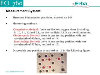 Measurement System:
• There are 8 incubation positions, marked as 1-8.
• Measuring methods :
Coagulation Method: there are five testing positions including
9, 10, 11, 12 and 13,use the red light (LED) as the illuminator.
Chromogenic Method: there is one testing position with test
wavelength of 405nm, marked as 14.
Immunology Method: there is one testing position with test
wavelength of 575nm, marked as 15.
• Disposable cup position is marked as 16 in the following figure.
 