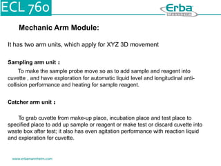 Mechanic Arm Module:
It has two arm units, which apply for XYZ 3D movement
Sampling arm unit ：
To make the sample probe move so as to add sample and reagent into
cuvette , and have exploration for automatic liquid level and longitudinal anti-
collision performance and heating for sample reagent.
Catcher arm unit ：
To grab cuvette from make-up place, incubation place and test place to
specified place to add up sample or reagent or make test or discard cuvette into
waste box after test; it also has even agitation performance with reaction liquid
and exploration for cuvette.
 