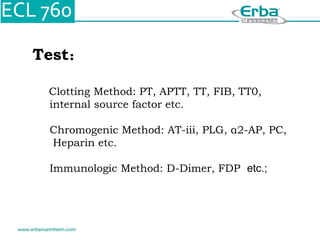 Test：
Clotting Method: PT, APTT, TT, FIB, TT0,
internal source factor etc.
Chromogenic Method: AT-iii, PLG, α2-AP, PC,
Heparin etc.
Immunologic Method: D-Dimer, FDP etc.;
 