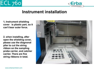 Instrument installation
1, Instrument shielding
cover is plastic part, so it
can't bear outer force.
2. when installing, after
open the shielding cover,
please use the diagnonal
plier to cut the string
ribbon on the sampling
probe carrier, and catcher
carrier. There are five
string ribbons in total.
 