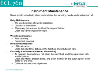 Instrument Maintenance
• Users should periodically clean and maintain the sampling needle and mechanical rail.
• Daily Maintenance
– The used cuvettes should be discarded.
– Disposal of waste fluid
– Wipe away the residual liquid on the reagent holder.
– Clean the sample/reagent needle.
• Weekly Maintenance
– Pipe cleaning
– Equipment cleaning
• Monthly Maintenance
– LED calibration
– Clean the powder or debris on the test hole and incubation hole.
• Quarterly Maintenance (three to six months)
– To maintain the machinery rail, clean the stain/dust, and then spray/coat with
special grease.
– Clean the interior of lotion bottle, and clean the filter on the outlet pipe of lotion
bottle for one time.
– Calibrate the mechanical position
 