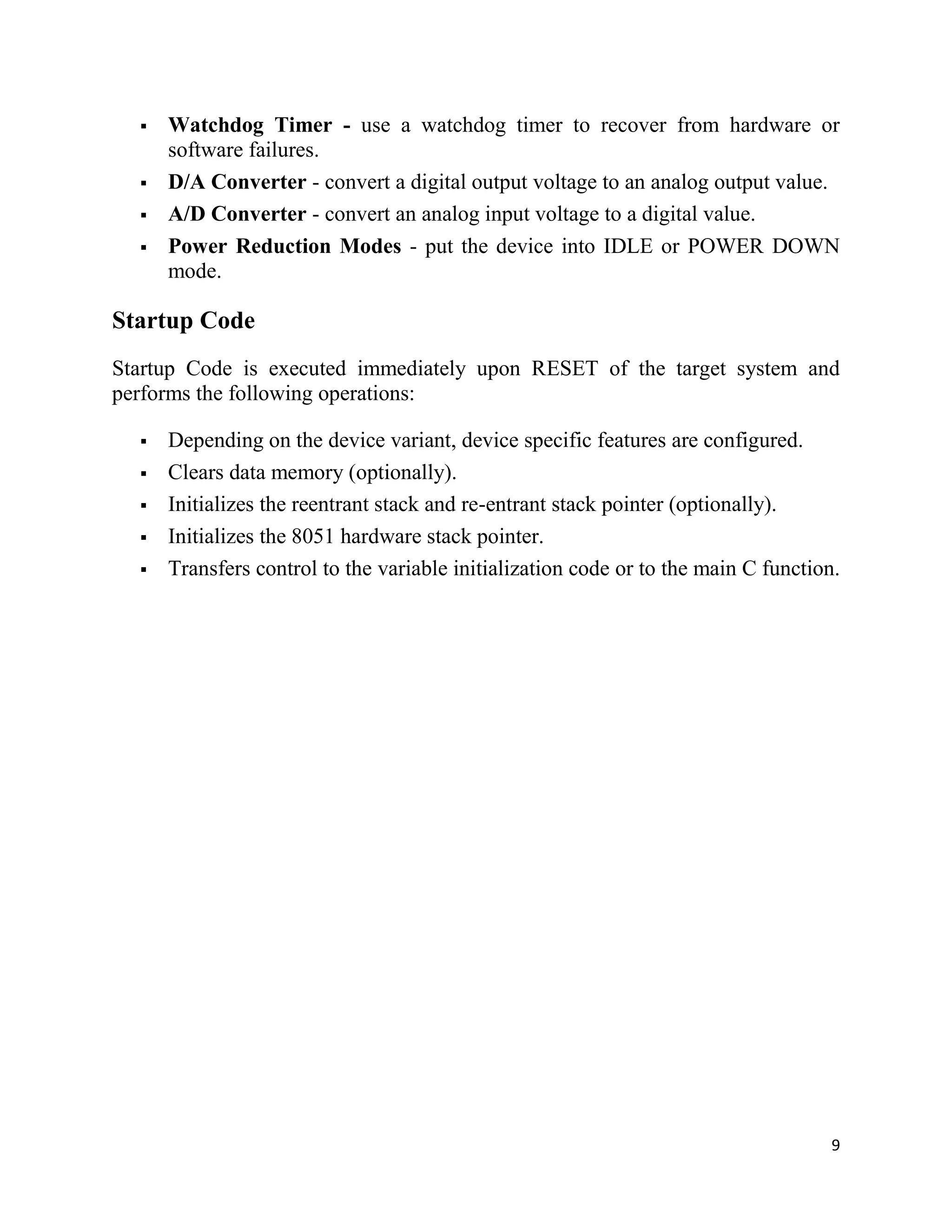 9
 Watchdog Timer - use a watchdog timer to recover from hardware or
software failures.
 D/A Converter - convert a digital output voltage to an analog output value.
 A/D Converter - convert an analog input voltage to a digital value.
 Power Reduction Modes - put the device into IDLE or POWER DOWN
mode.
Startup Code
Startup Code is executed immediately upon RESET of the target system and
performs the following operations:
 Depending on the device variant, device specific features are configured.
 Clears data memory (optionally).
 Initializes the reentrant stack and re-entrant stack pointer (optionally).
 Initializes the 8051 hardware stack pointer.
 Transfers control to the variable initialization code or to the main C function.
 