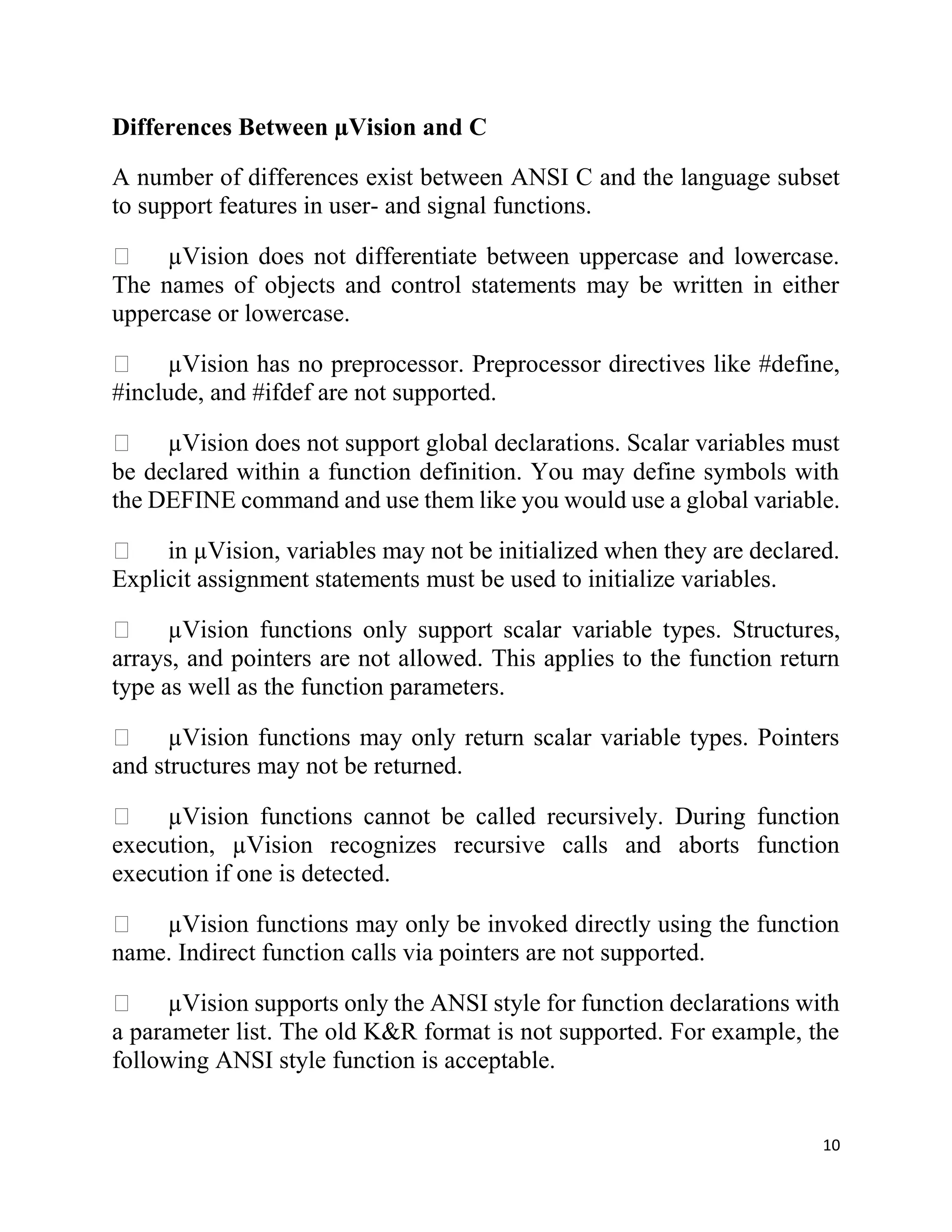 10
Differences Between µVision and C
A number of differences exist between ANSI C and the language subset
to support features in user- and signal functions.
µVision does not differentiate between uppercase and lowercase.
The names of objects and control statements may be written in either
uppercase or lowercase.
µVision has no preprocessor. Preprocessor directives like #define,
#include, and #ifdef are not supported.
µVision does not support global declarations. Scalar variables must
be declared within a function definition. You may define symbols with
the DEFINE command and use them like you would use a global variable.
in µVision, variables may not be initialized when they are declared.
Explicit assignment statements must be used to initialize variables.
µVision functions only support scalar variable types. Structures,
arrays, and pointers are not allowed. This applies to the function return
type as well as the function parameters.
µVision functions may only return scalar variable types. Pointers
and structures may not be returned.
µVision functions cannot be called recursively. During function
execution, µVision recognizes recursive calls and aborts function
execution if one is detected.
µVision functions may only be invoked directly using the function
name. Indirect function calls via pointers are not supported.
µVision supports only the ANSI style for function declarations with
a parameter list. The old K&R format is not supported. For example, the
following ANSI style function is acceptable.
 