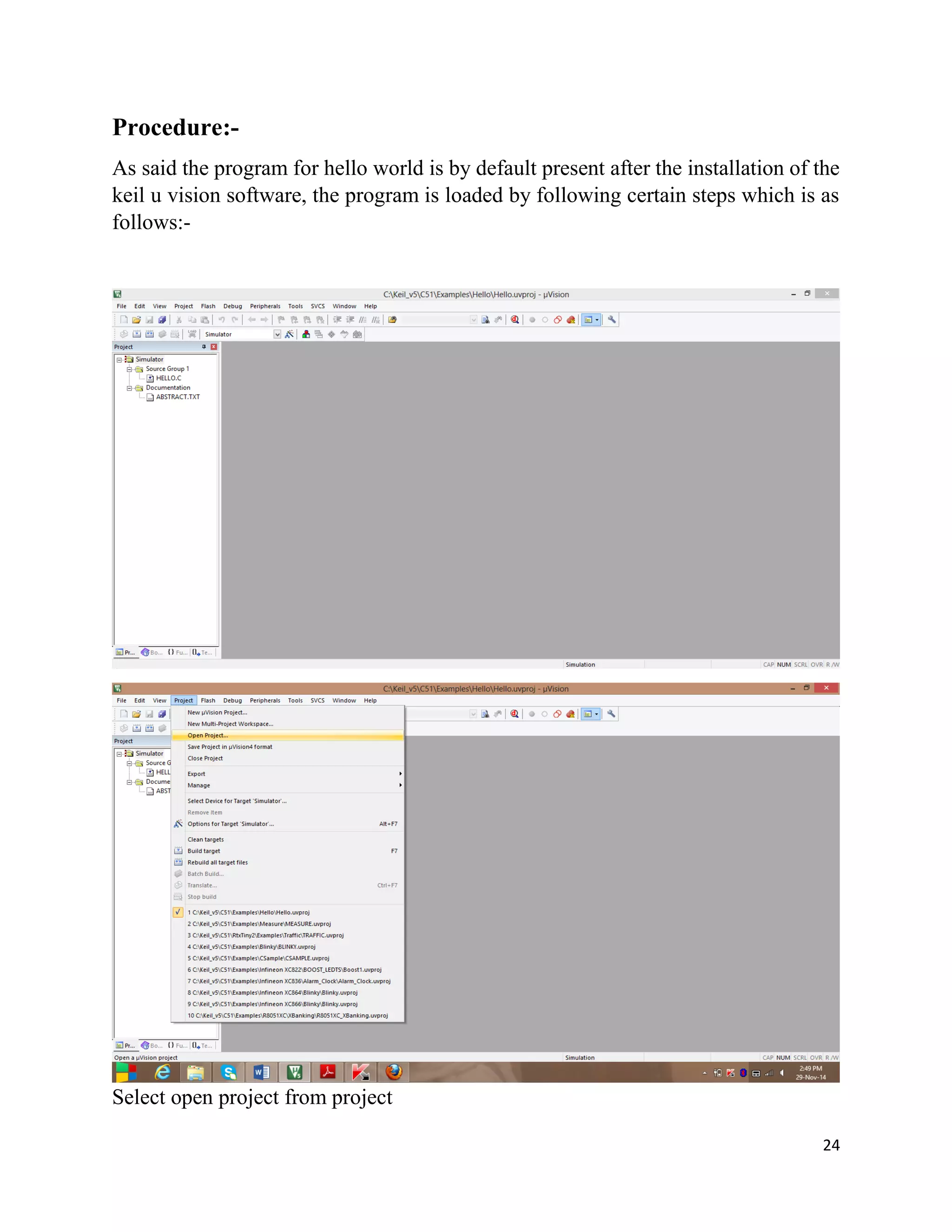 24
Procedure:-
As said the program for hello world is by default present after the installation of the
keil u vision software, the program is loaded by following certain steps which is as
follows:-
Select open project from project
 