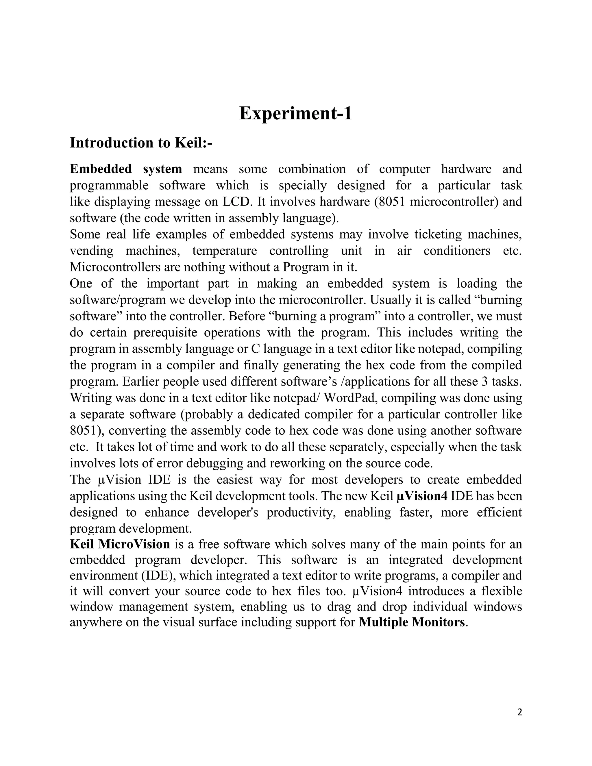 2
Experiment-1
Introduction to Keil:-
Embedded system means some combination of computer hardware and
programmable software which is specially designed for a particular task
like displaying message on LCD. It involves hardware (8051 microcontroller) and
software (the code written in assembly language).
Some real life examples of embedded systems may involve ticketing machines,
vending machines, temperature controlling unit in air conditioners etc.
Microcontrollers are nothing without a Program in it.
One of the important part in making an embedded system is loading the
software/program we develop into the microcontroller. Usually it is called “burning
software” into the controller. Before “burning a program” into a controller, we must
do certain prerequisite operations with the program. This includes writing the
program in assembly language or C language in a text editor like notepad, compiling
the program in a compiler and finally generating the hex code from the compiled
program. Earlier people used different software’s /applications for all these 3 tasks.
Writing was done in a text editor like notepad/ WordPad, compiling was done using
a separate software (probably a dedicated compiler for a particular controller like
8051), converting the assembly code to hex code was done using another software
etc. It takes lot of time and work to do all these separately, especially when the task
involves lots of error debugging and reworking on the source code.
The µVision IDE is the easiest way for most developers to create embedded
applications using the Keil development tools. The new Keil µVision4 IDE has been
designed to enhance developer's productivity, enabling faster, more efficient
program development.
Keil MicroVision is a free software which solves many of the main points for an
embedded program developer. This software is an integrated development
environment (IDE), which integrated a text editor to write programs, a compiler and
it will convert your source code to hex files too. µVision4 introduces a flexible
window management system, enabling us to drag and drop individual windows
anywhere on the visual surface including support for Multiple Monitors.
 