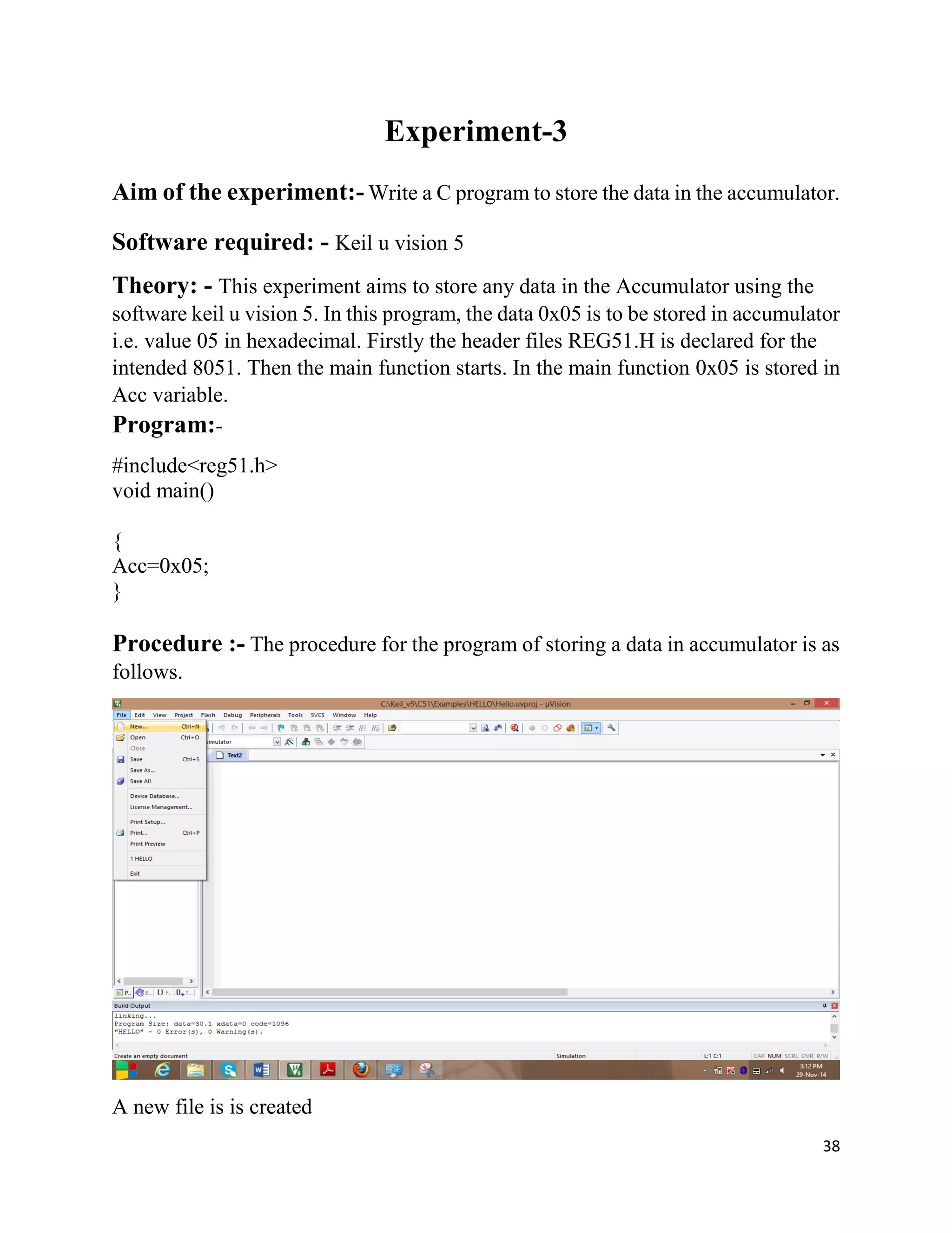38
Experiment-3
Aim of the experiment:- Write a C program to store the data in the accumulator.
Software required: - Keil u vision 5
Theory: - This experiment aims to store any data in the Accumulator using the
software keil u vision 5. In this program, the data 0x05 is to be stored in accumulator
i.e. value 05 in hexadecimal. Firstly the header files REG51.H is declared for the
intended 8051. Then the main function starts. In the main function 0x05 is stored in
Acc variable.
Program:-
#include<reg51.h>
void main()
{
Acc=0x05;
}
Procedure :- The procedure for the program of storing a data in accumulator is as
follows.
A new file is is created
 