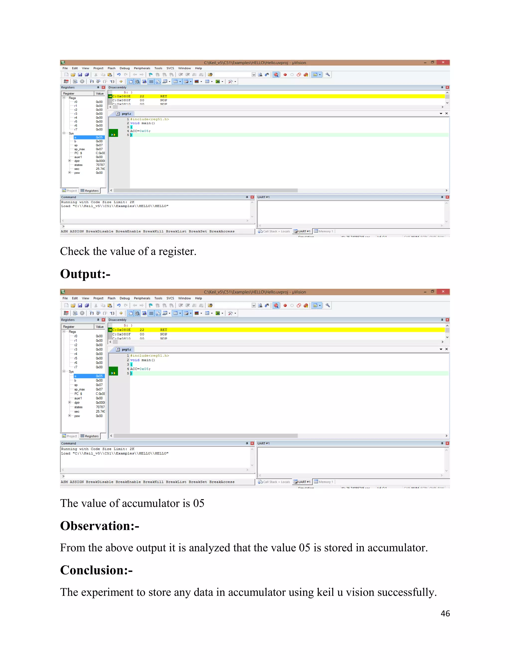 46
Check the value of a register.
Output:-
The value of accumulator is 05
Observation:-
From the above output it is analyzed that the value 05 is stored in accumulator.
Conclusion:-
The experiment to store any data in accumulator using keil u vision successfully.
 
