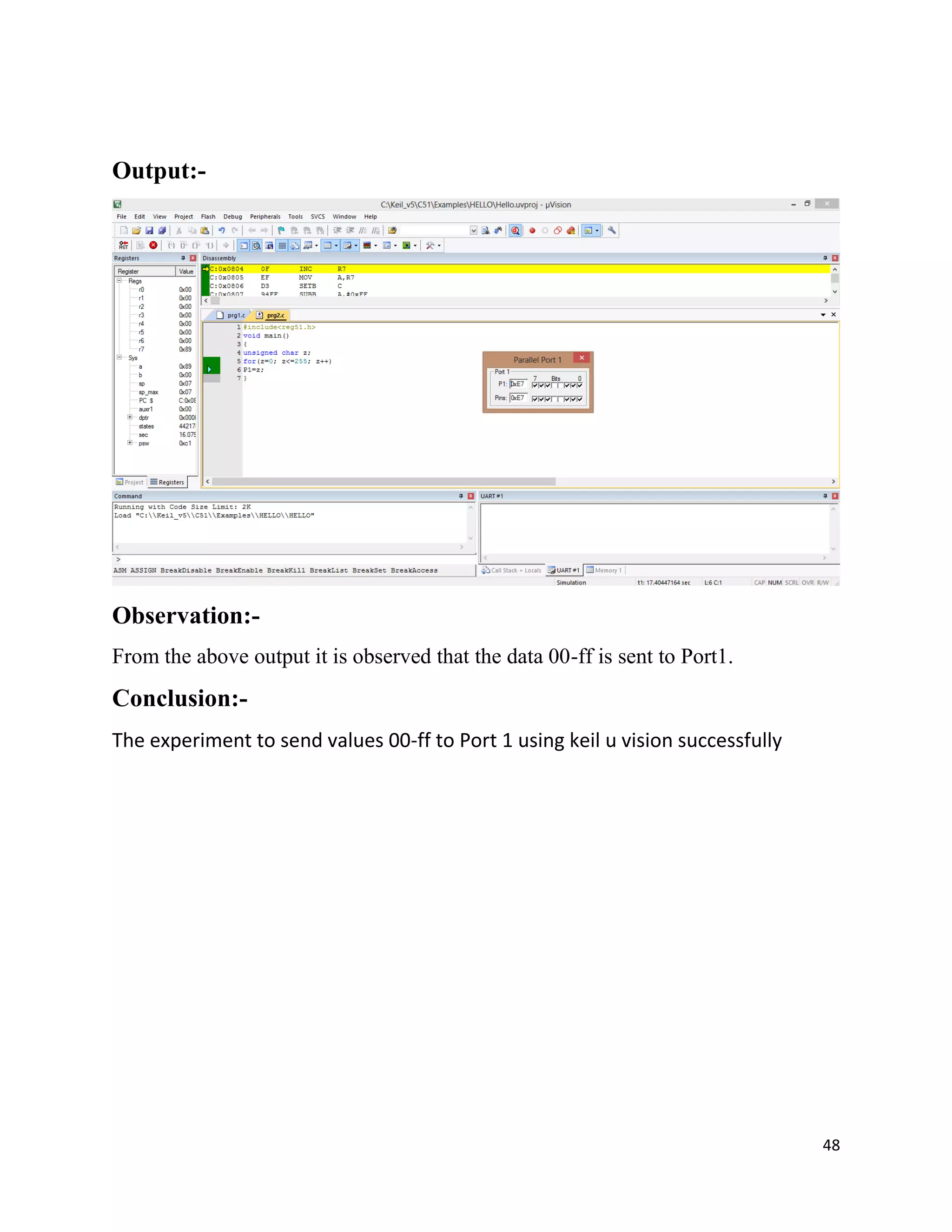 48
Output:-
Observation:-
From the above output it is observed that the data 00-ff is sent to Port1.
Conclusion:-
The experiment to send values 00-ff to Port 1 using keil u vision successfully
 